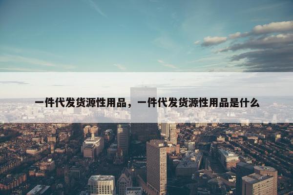 一件代发货源性用品，一件代发货源性用品是什么