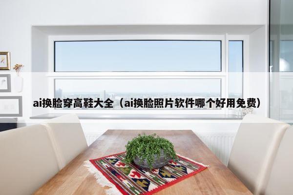 ai换脸穿高鞋大全（ai换脸照片软件哪个好用免费）