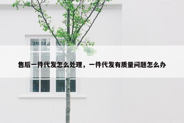 售后一件代发怎么处理，一件代发有质量问题怎么办