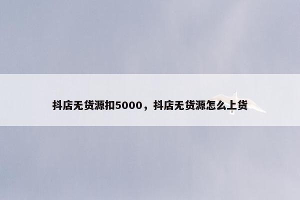 抖店无货源扣5000，抖店无货源怎么上货
