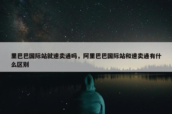 里巴巴国际站就速卖通吗，阿里巴巴国际站和速卖通有什么区别