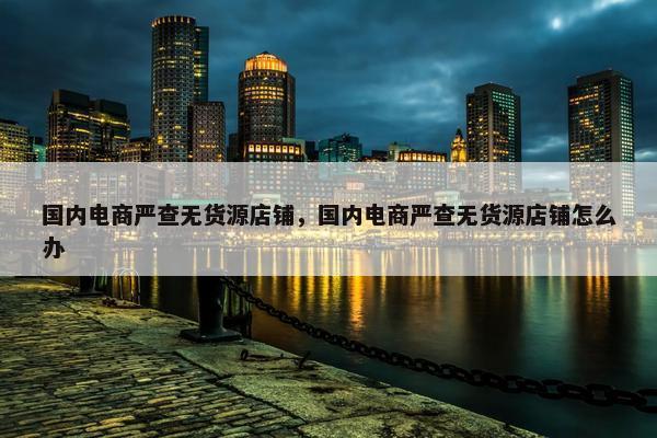 国内电商严查无货源店铺，国内电商严查无货源店铺怎么办