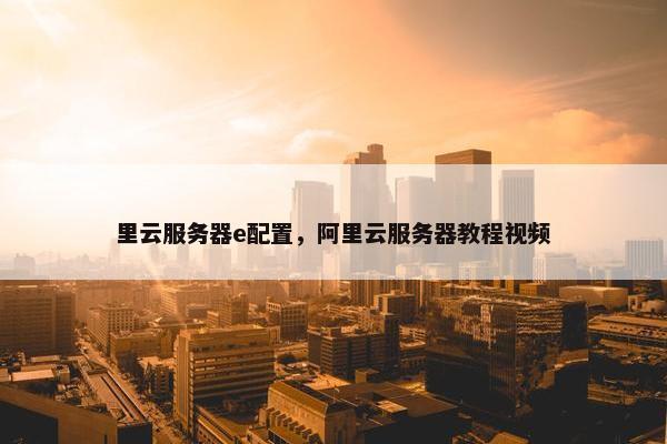 里云服务器e配置，阿里云服务器教程视频