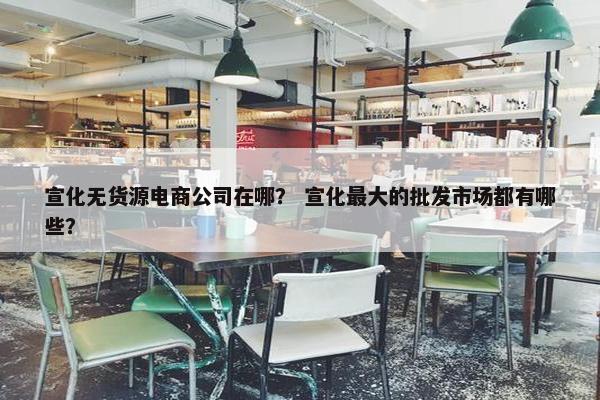 宣化无货源电商公司在哪？ 宣化最大的批发市场都有哪些？