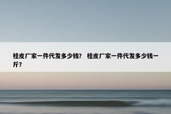 桂皮厂家一件代发多少钱？ 桂皮厂家一件代发多少钱一斤？