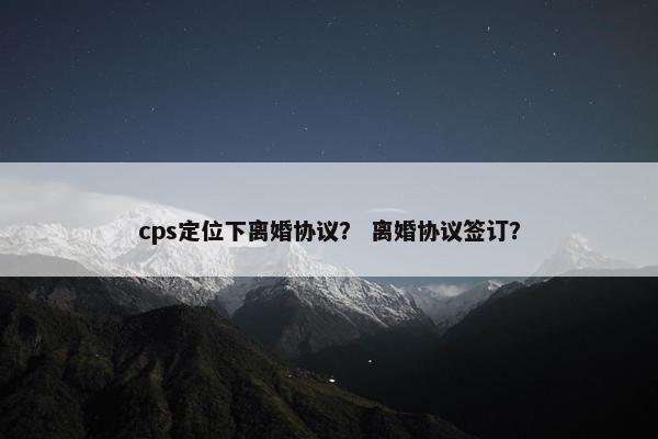 cps定位下离婚协议？ 离婚协议签订？