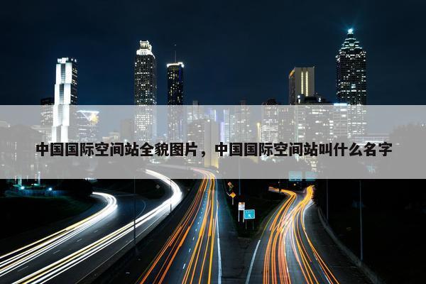 中国国际空间站全貌图片，中国国际空间站叫什么名字