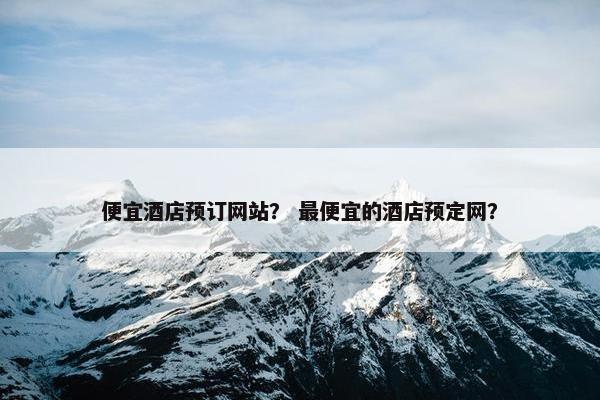 便宜酒店预订网站？ 最便宜的酒店预定网？