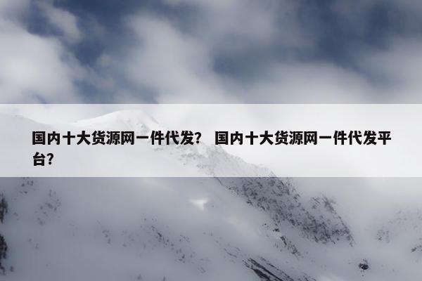 国内十大货源网一件代发？ 国内十大货源网一件代发平台？