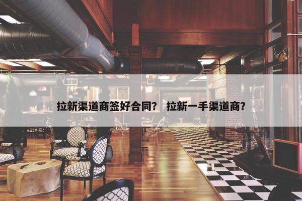 拉新渠道商签好合同？ 拉新一手渠道商？