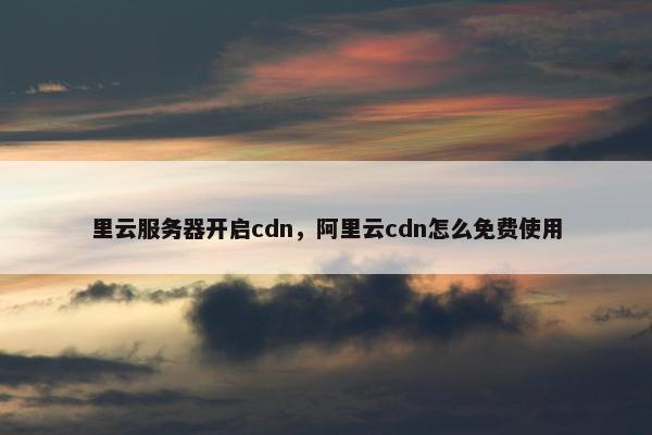 里云服务器开启cdn，阿里云cdn怎么免费使用