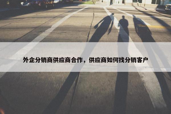 外企分销商供应商合作，供应商如何找分销客户