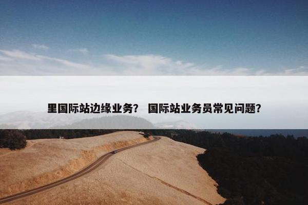 里国际站边缘业务？ 国际站业务员常见问题？
