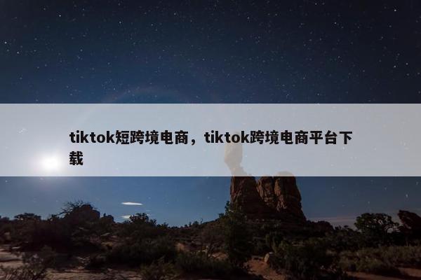 tiktok短跨境电商，tiktok跨境电商平台下载
