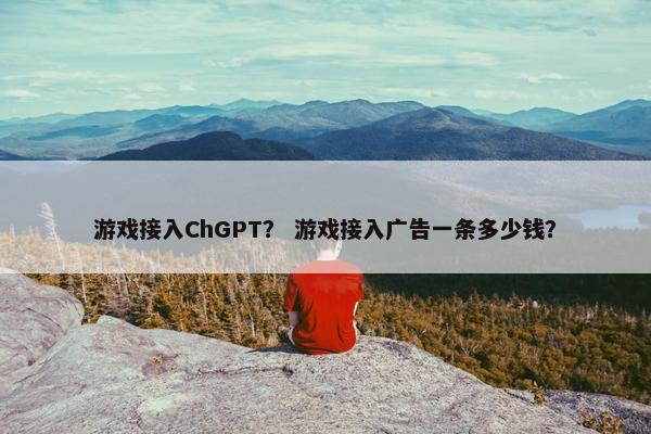 游戏接入ChGPT？ 游戏接入广告一条多少钱？