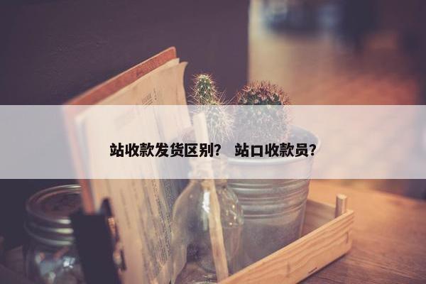 站收款发货区别？ 站口收款员？