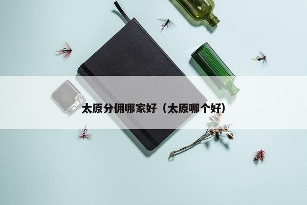 太原分佣哪家好（太原哪个好）