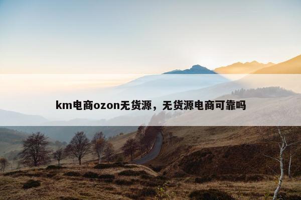 km电商ozon无货源，无货源电商可靠吗