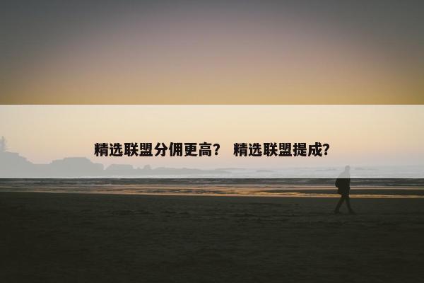 精选联盟分佣更高？ 精选联盟提成？