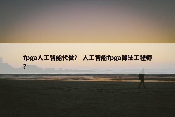 fpga人工智能代做？ 人工智能fpga算法工程师？
