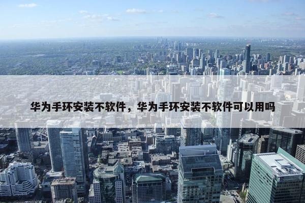 华为手环安装不软件，华为手环安装不软件可以用吗