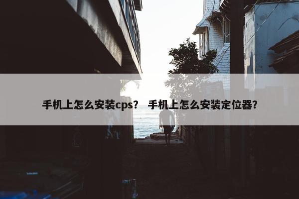 手机上怎么安装cps？ 手机上怎么安装定位器？