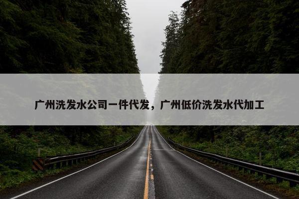 广州洗发水公司一件代发，广州低价洗发水代加工