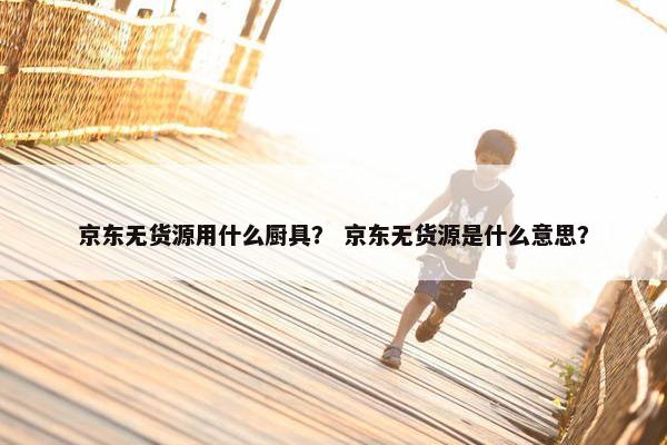 京东无货源用什么厨具？ 京东无货源是什么意思？