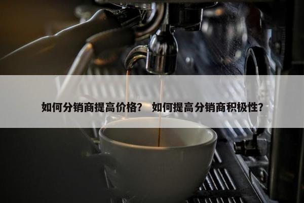 如何分销商提高价格？ 如何提高分销商积极性？