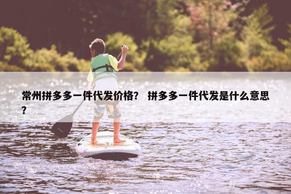 常州拼多多一件代发价格？ 拼多多一件代发是什么意思？