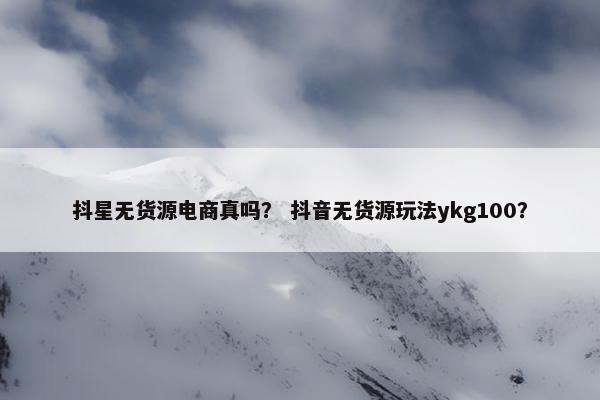 抖星无货源电商真吗？ 抖音无货源玩法ykg100？