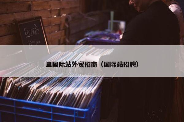 里国际站外贸招商（国际站招聘）