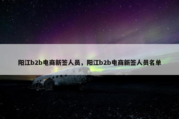 阳江b2b电商新签人员，阳江b2b电商新签人员名单