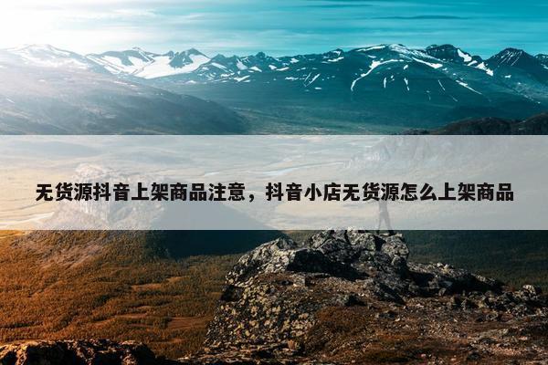 无货源抖音上架商品注意，抖音小店无货源怎么上架商品
