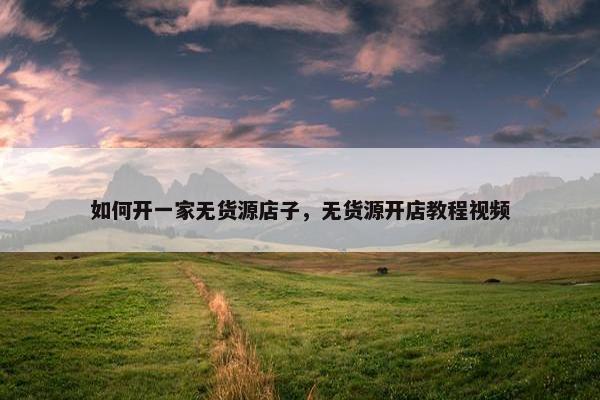 如何开一家无货源店子，无货源开店教程视频