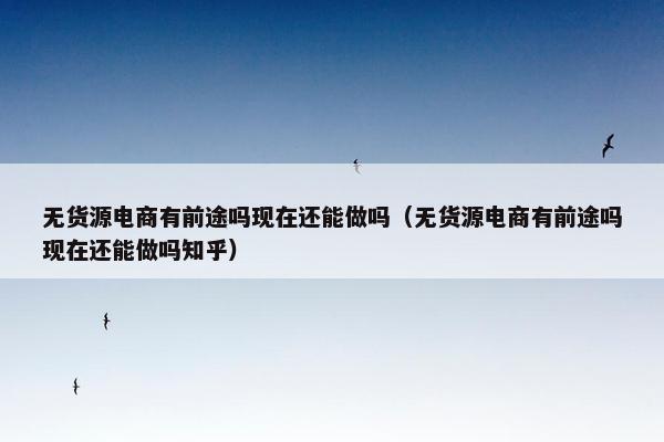 无货源电商有前途吗现在还能做吗（无货源电商有前途吗现在还能做吗知乎）