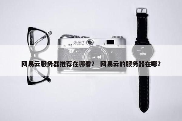 网易云服务器推荐在哪看？ 网易云的服务器在哪？