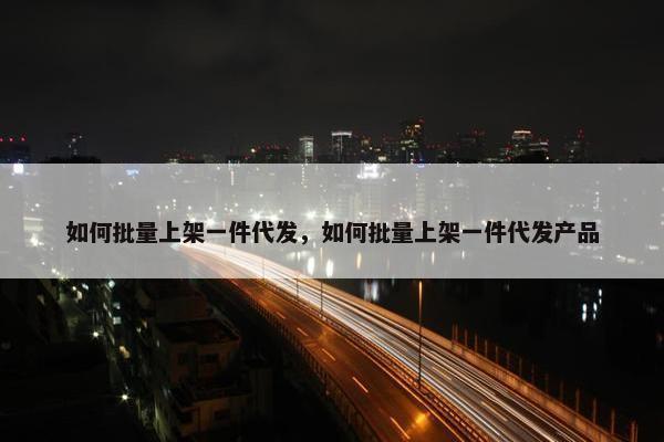 如何批量上架一件代发，如何批量上架一件代发产品