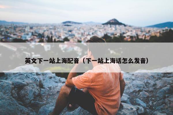 英文下一站上海配音（下一站上海话怎么发音）