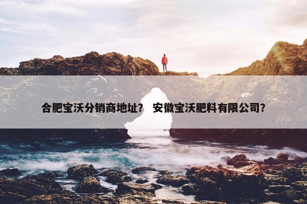 合肥宝沃分销商地址？ 安徽宝沃肥料有限公司？