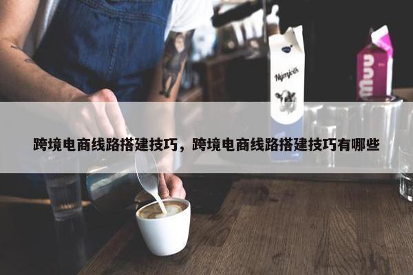 跨境电商线路搭建技巧，跨境电商线路搭建技巧有哪些