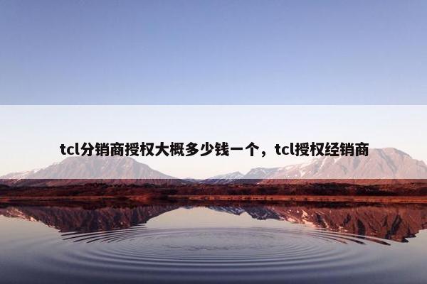 tcl分销商授权大概多少钱一个，tcl授权经销商