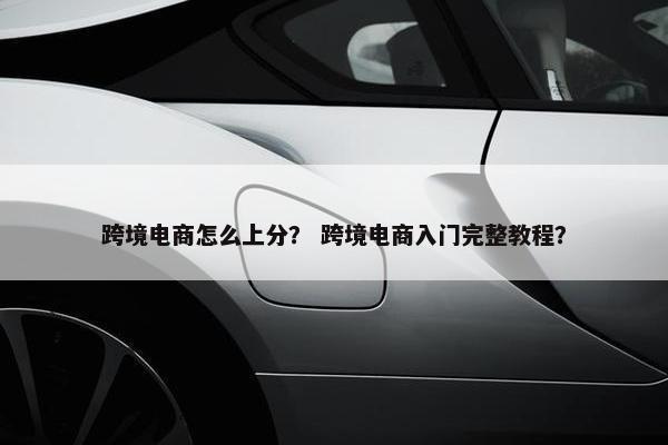 跨境电商怎么上分？ 跨境电商入门完整教程？