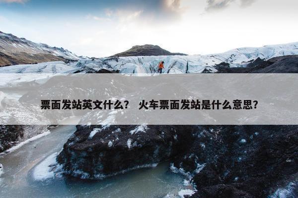票面发站英文什么？ 火车票面发站是什么意思？