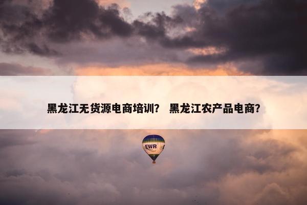 黑龙江无货源电商培训？ 黑龙江农产品电商？
