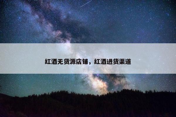 红酒无货源店铺，红酒进货渠道