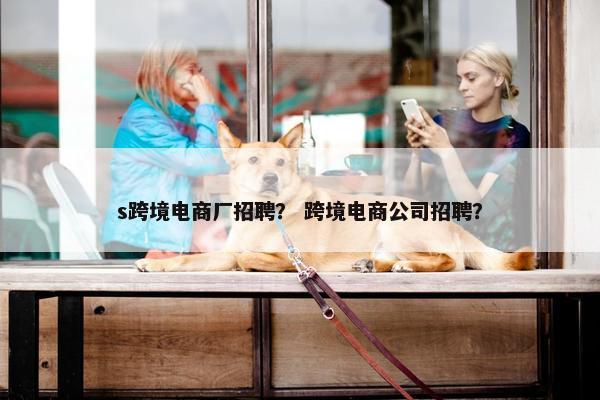 s跨境电商厂招聘？ 跨境电商公司招聘？