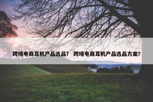 跨境电商耳机产品选品？ 跨境电商耳机产品选品方案？