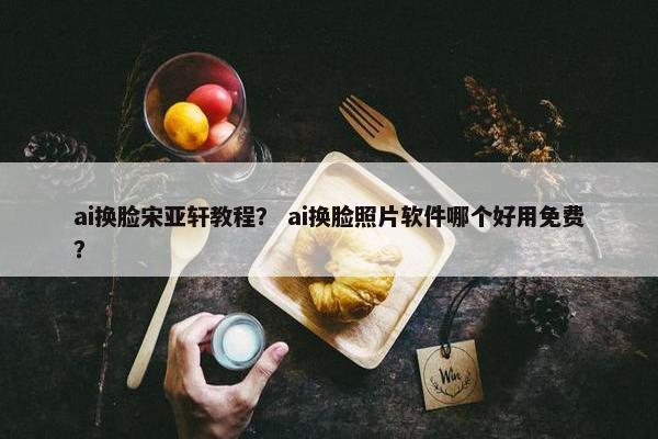 ai换脸宋亚轩教程？ ai换脸照片软件哪个好用免费？