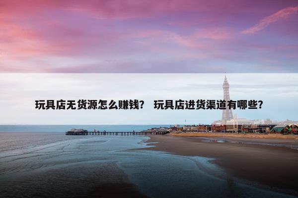玩具店无货源怎么赚钱？ 玩具店进货渠道有哪些？